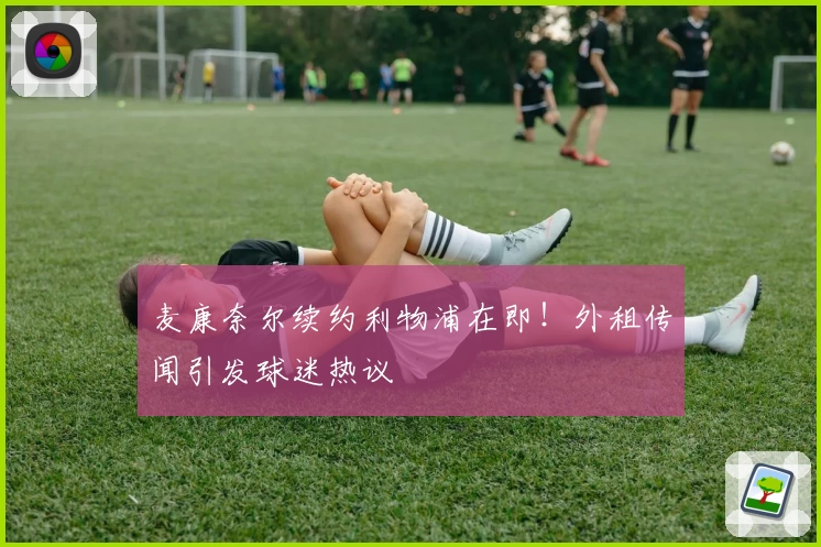 麦康奈尔续约利物浦在即！外租传闻引发球迷热议