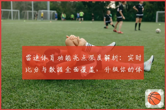 雷速体育功能亮点深度解析：实时比分与数据全面覆盖，升级你的体育观赛体验