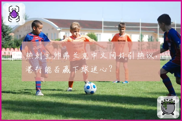 热刺主帅弗兰克中文问好引热议，港行能否赢下球迷心？
