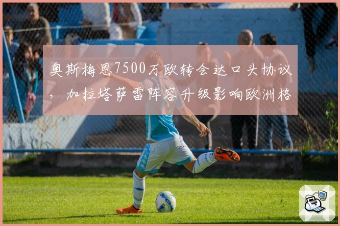 奥斯梅恩7500万欧转会达口头协议，加拉塔萨雷阵容升级影响欧洲格局