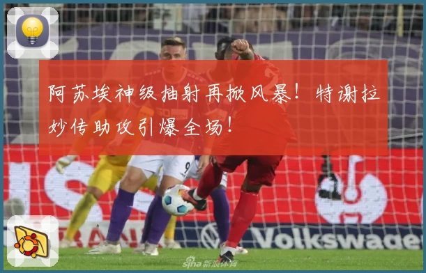 阿苏埃神级抽射再掀风暴！特谢拉妙传助攻引爆全场！