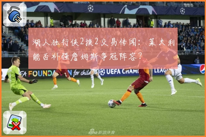 湖人独行侠2换2交易传闻：莱夫利能否补强詹姆斯争冠阵容？
