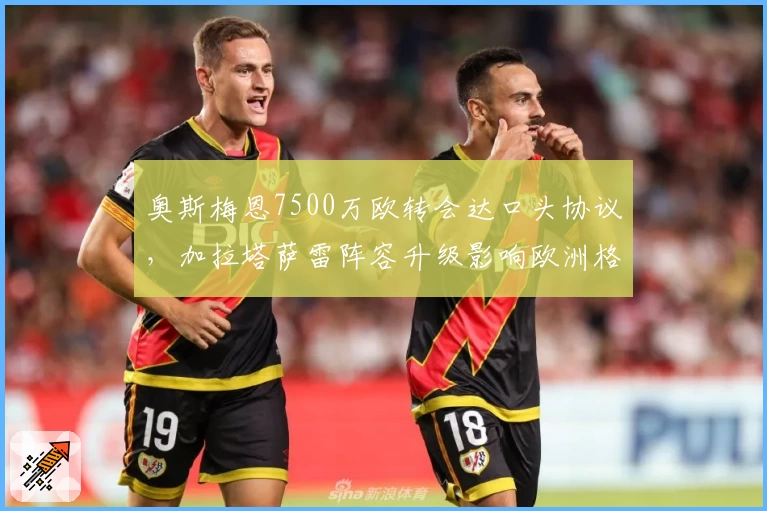 奥斯梅恩7500万欧转会达口头协议,加拉塔萨雷阵容升级影响欧洲格局